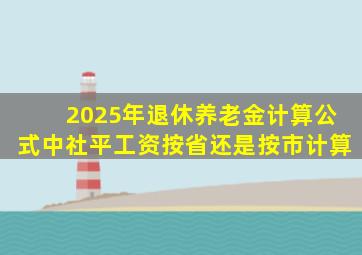 2025年退休养老金计算公式中社平工资按省还是按市计算