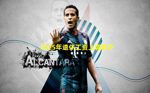 2025年退休工资上调多少