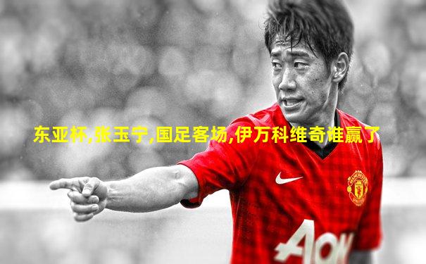 东亚杯,张玉宁,国足客场,伊万科维奇谁赢了