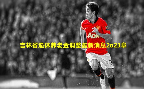 吉林省退休养老金调整最新消息2o23阜
