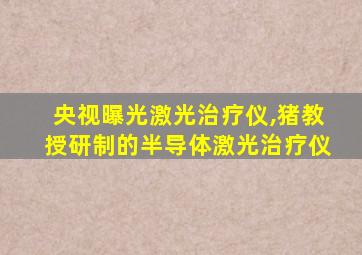 央视曝光激光治疗仪,猪教授研制的半导体激光治疗仪