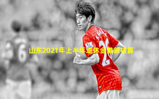 山东2021年上半年退休金重新核算