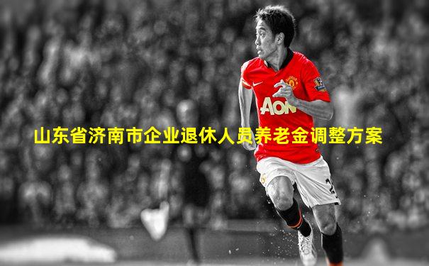 山东省济南市企业退休人员养老金调整方案