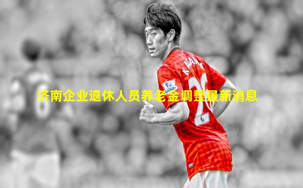 济南企业退休人员养老金调整最新消息