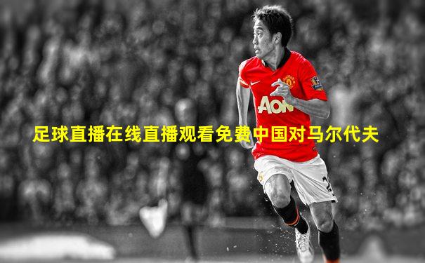 足球直播在线直播观看免费中国对马尔代夫