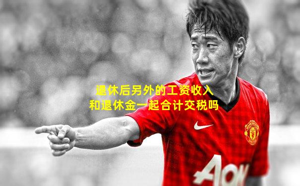 退休后另外的工资收入和退休金一起合计交税吗