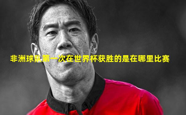 非洲球队第一次在世界杯获胜的是在哪里比赛