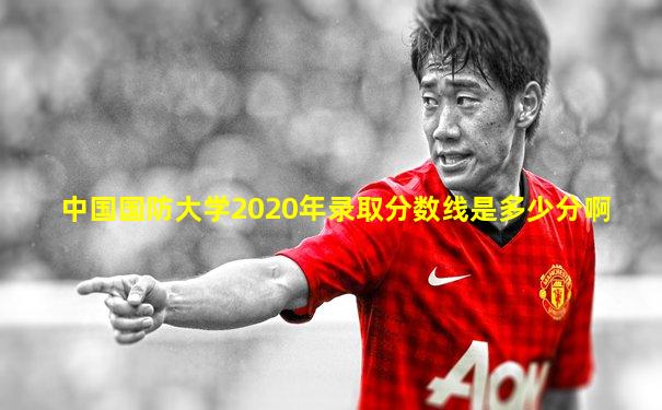 中国国防大学2020年录取分数线是多少分啊