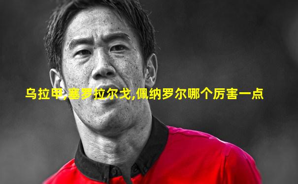 乌拉甲,塞罗拉尔戈,佩纳罗尔哪个厉害一点