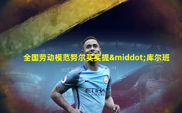 全国劳动模范努尔买买提·库尔班