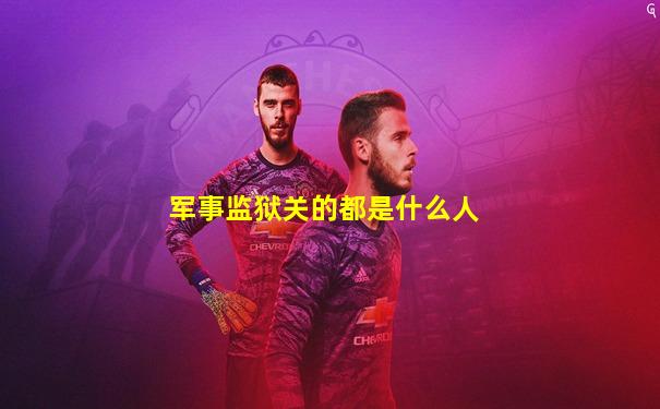 军事监狱关的都是什么人