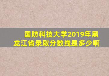 国防科技大学2019年黑龙江省录取分数线是多少啊