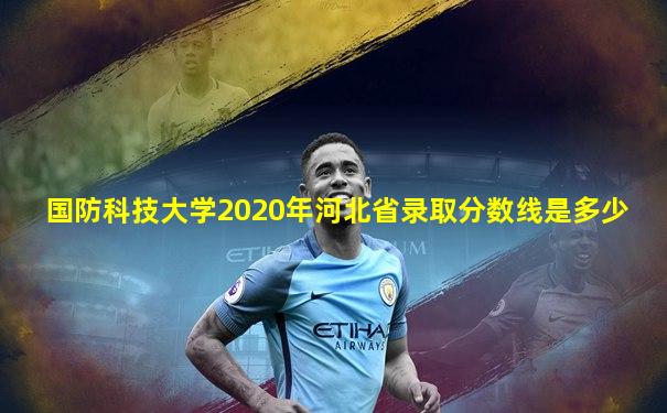 国防科技大学2020年河北省录取分数线是多少
