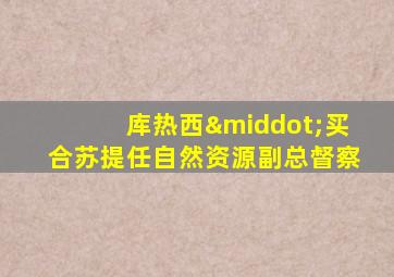 库热西·买合苏提任自然资源副总督察