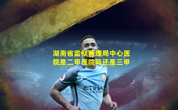 湖南省监狱管理局中心医院是二甲医院吗还是三甲