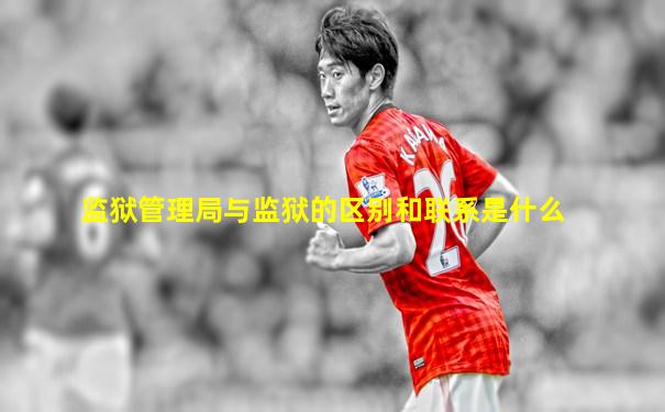 监狱管理局与监狱的区别和联系是什么