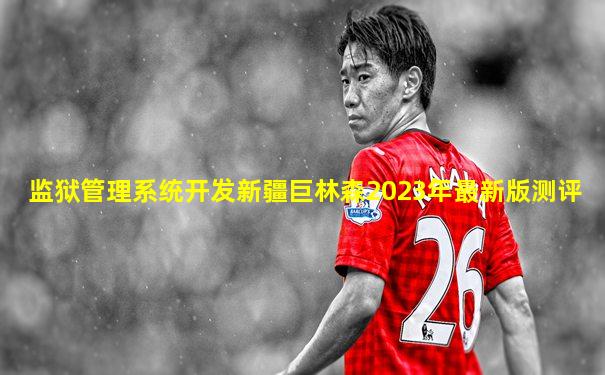 监狱管理系统开发新疆巨林森2023年最新版测评